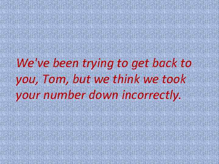 We've been trying to get back to you, Tom, but we think we took