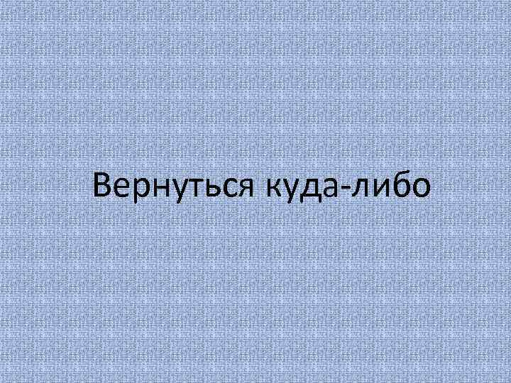 Вернуться куда-либо 