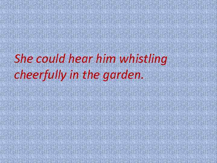 She could hear him whistling cheerfully in the garden. 