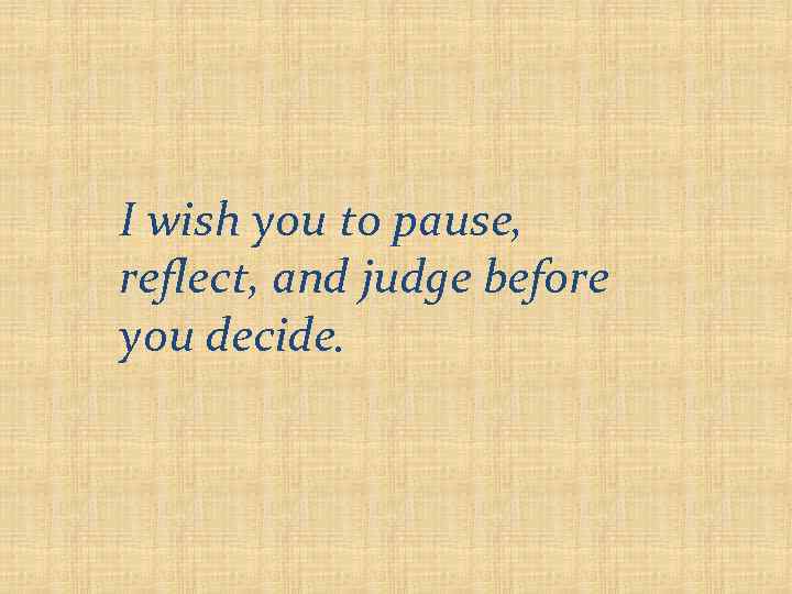 I wish you to pause, reflect, and judge before you decide. 