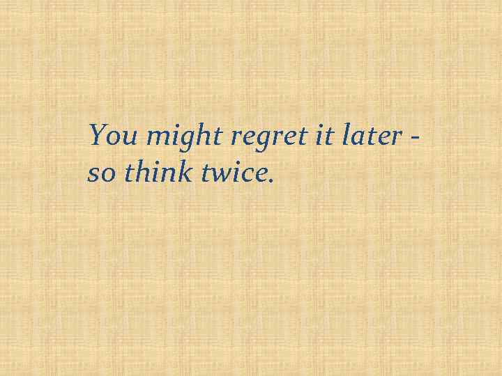 You might regret it later so think twice. 