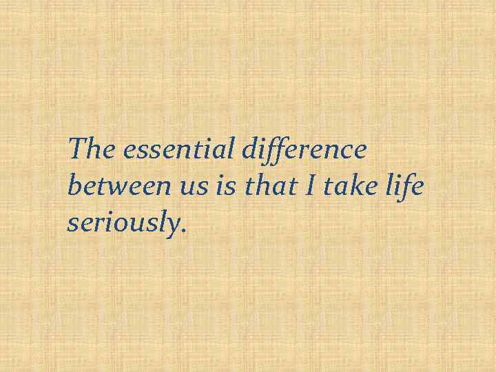 The essential difference between us is that I take life seriously. 