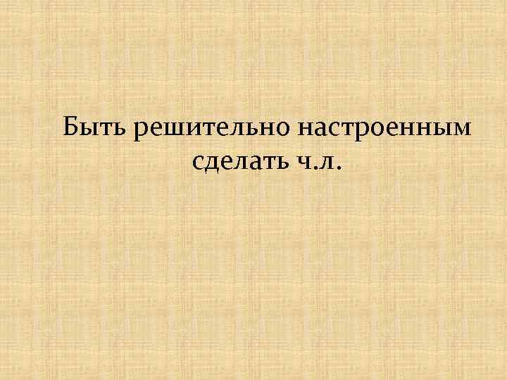 Быть решительно настроенным сделать ч. л. 