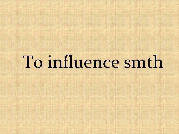 To influence smth 