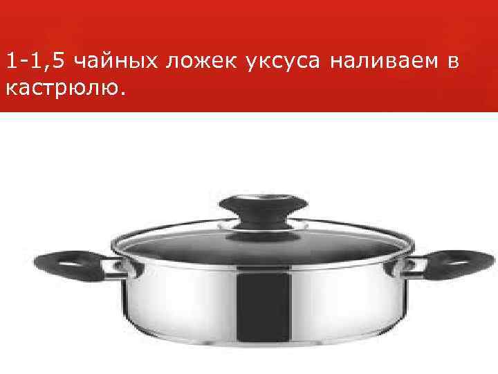 1 -1, 5 чайных ложек уксуса наливаем в кастрюлю. 