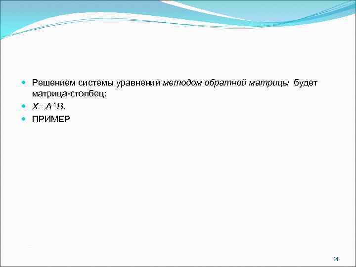  Решением системы уравнений методом обратной матрицы будет матрица-столбец: Х= А-1 В. ПРИМЕР 14