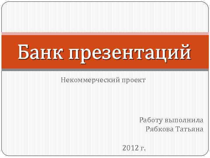 Банк презентаций Некоммерческий проект Работу выполнила Рябкова Татьяна 2012 г. 