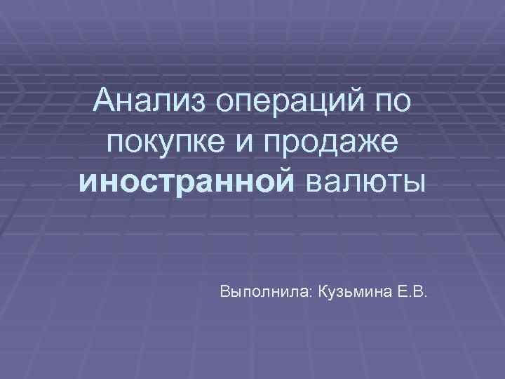 Анализ операций по покупке и продаже иностранной валюты Выполнила: Кузьмина Е. В. 
