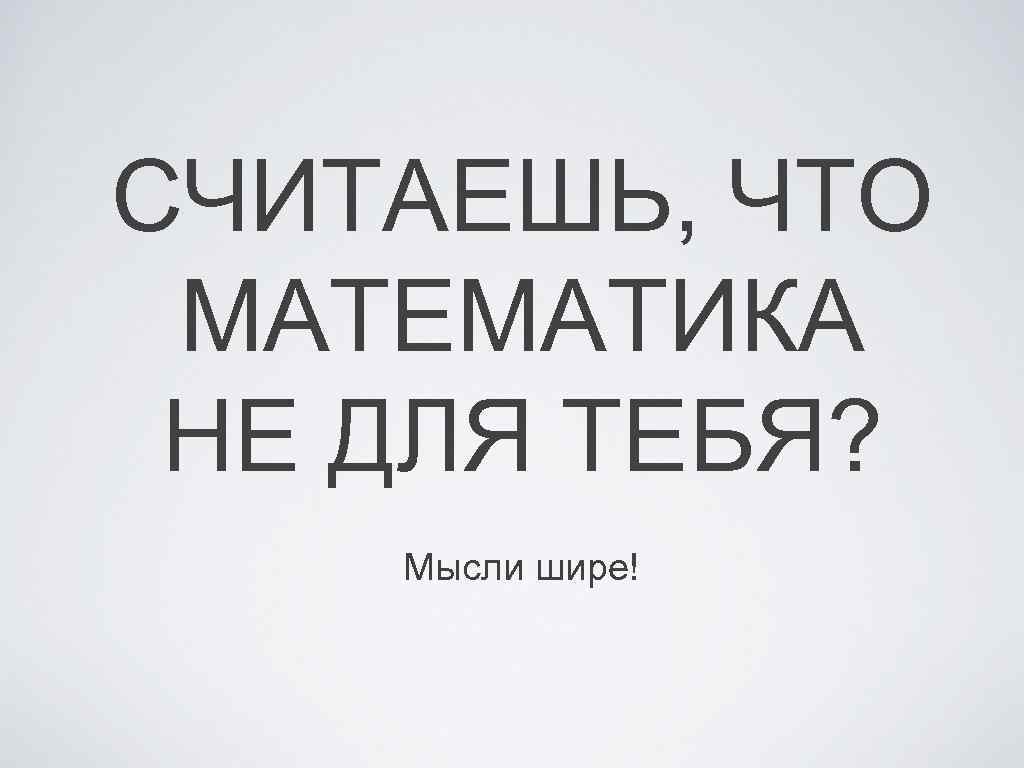 СЧИТАЕШЬ, ЧТО МАТЕМАТИКА НЕ ДЛЯ ТЕБЯ? Мысли шире! 