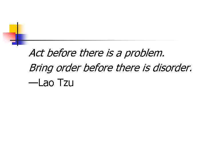 Act before there is a problem. Bring order before there is disorder. —Lao Tzu