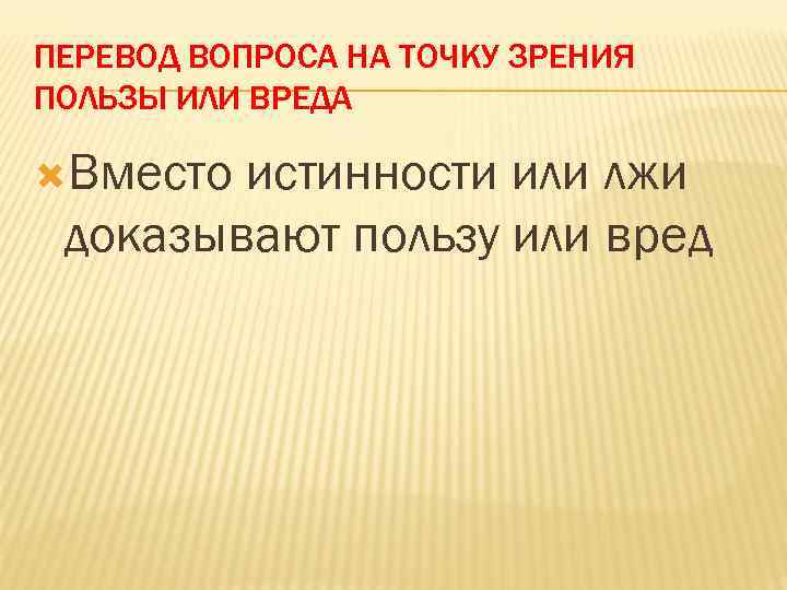 ПЕРЕВОД ВОПРОСА НА ТОЧКУ ЗРЕНИЯ ПОЛЬЗЫ ИЛИ ВРЕДА Вместо истинности или лжи доказывают пользу