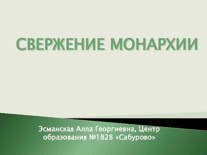 СВЕРЖЕНИЕ МОНАРХИИ Эсманская Алла Георгиевна, Центр образования № 1828 «Сабурово» 