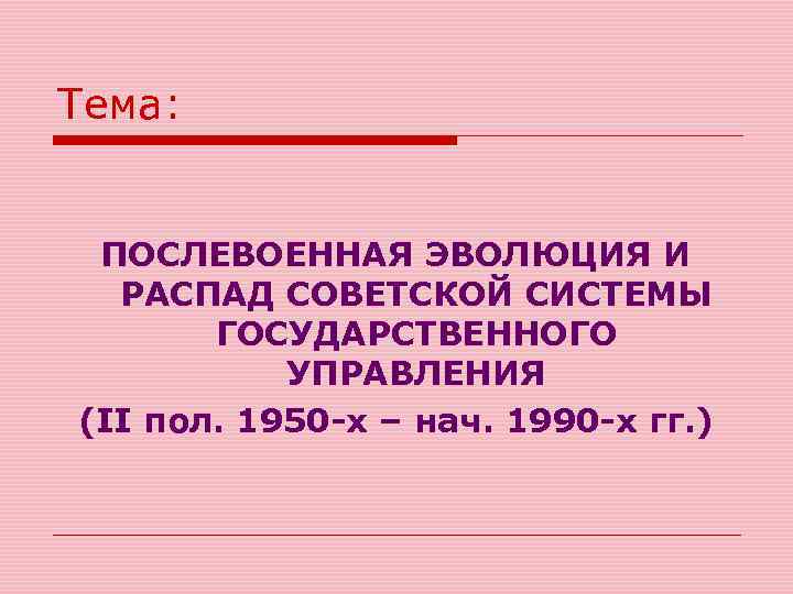 Тема: ПОСЛЕВОЕННАЯ ЭВОЛЮЦИЯ И РАСПАД СОВЕТСКОЙ СИСТЕМЫ ГОСУДАРСТВЕННОГО УПРАВЛЕНИЯ (II пол. 1950 -х –