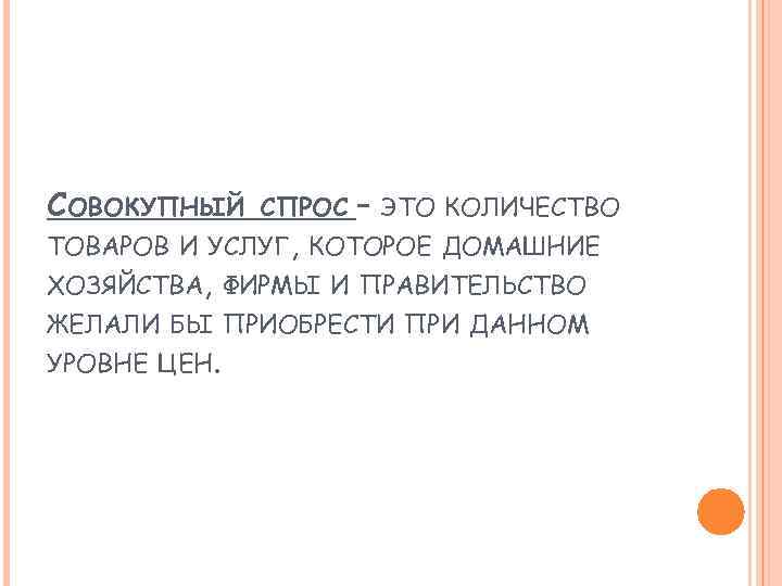 СОВОКУПНЫЙ СПРОС – ЭТО КОЛИЧЕСТВО ТОВАРОВ И УСЛУГ, КОТОРОЕ ДОМАШНИЕ ХОЗЯЙСТВА, ФИРМЫ И ПРАВИТЕЛЬСТВО
