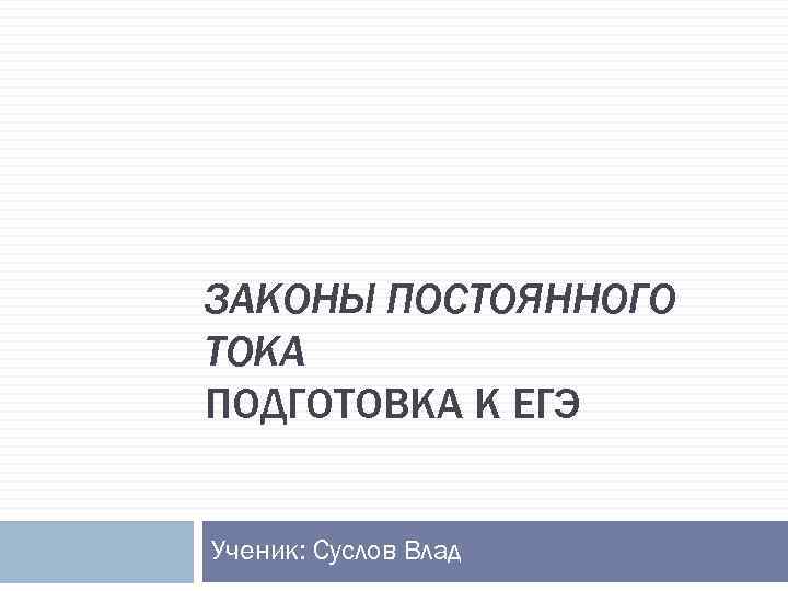 ЗАКОНЫ ПОСТОЯННОГО ТОКА ПОДГОТОВКА К ЕГЭ Ученик: Суслов Влад 