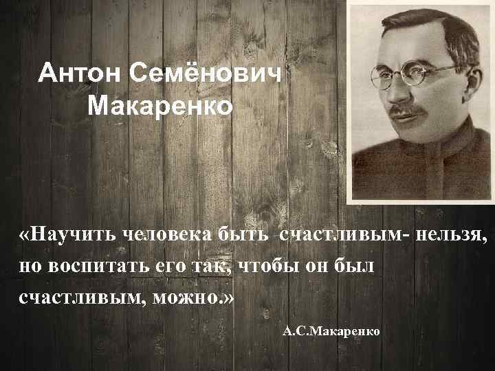 Антон Семёнович Макаренко «Научить человека быть счастливым- нельзя, но воспитать его так, чтобы он