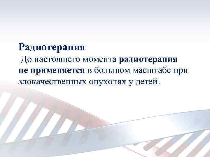 Радиотерапия До настоящего момента радиотерапия не применяется в большом масштабе при злокачественных опухолях у