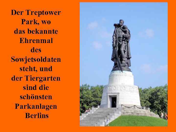 Der Treptower Park, wo das bekannte Ehrenmal des Sowjetsoldaten steht, und der Tiergarten sind