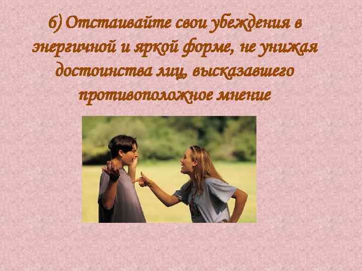 6) Отстаивайте свои убеждения в энергичной и яркой форме, не унижая достоинства лиц, высказавшего