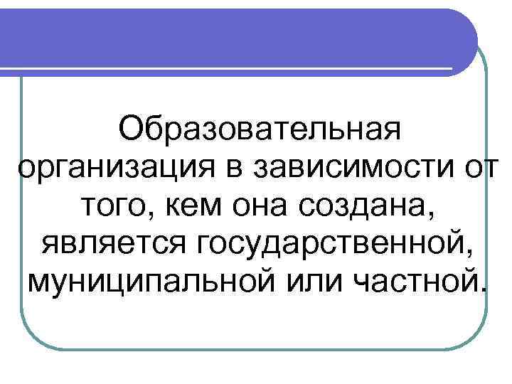 Образовательная организация в зависимости от того, кем она создана, является государственной, муниципальной или частной.