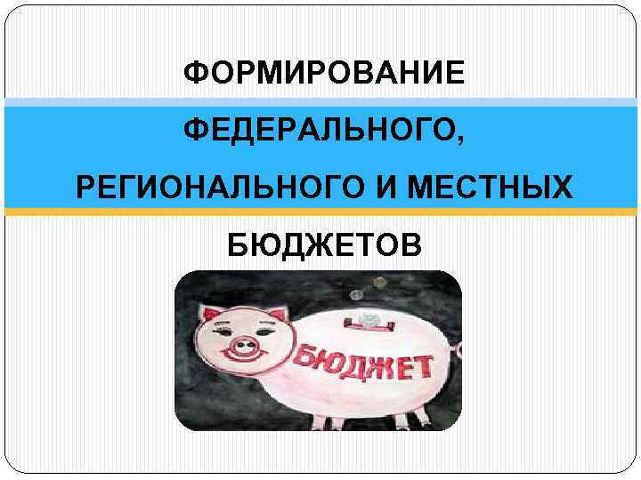 ФОРМИРОВАНИЕ ФЕДЕРАЛЬНОГО, РЕГИОНАЛЬНОГО И МЕСТНЫХ БЮДЖЕТОВ 