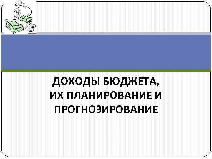 ДОХОДЫ БЮДЖЕТА, ИХ ПЛАНИРОВАНИЕ И ПРОГНОЗИРОВАНИЕ 