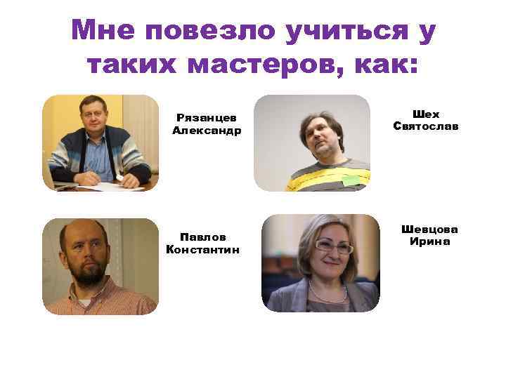 Мне повезло учиться у таких мастеров, как: Рязанцев Александр Павлов Константин Шех Святослав Шевцова