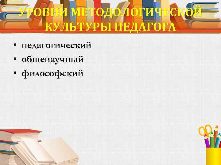 УРОВНИ МЕТОДОЛОГИЧЕСКОЙ КУЛЬТУРЫ ПЕДАГОГА • педагогический • общенаучный • философский 