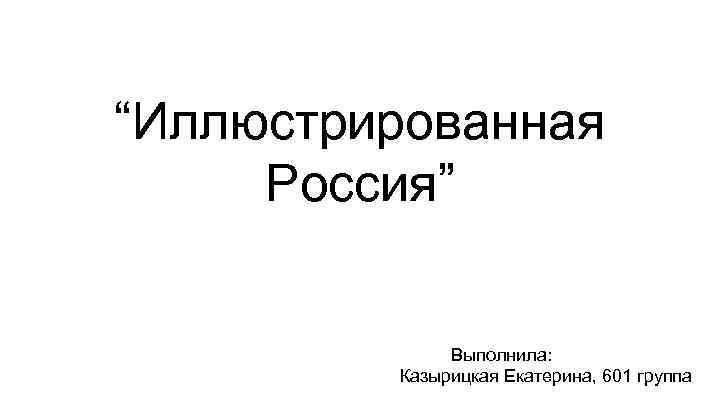 “Иллюстрированная Россия” Выполнила: Казырицкая Екатерина, 601 группа 