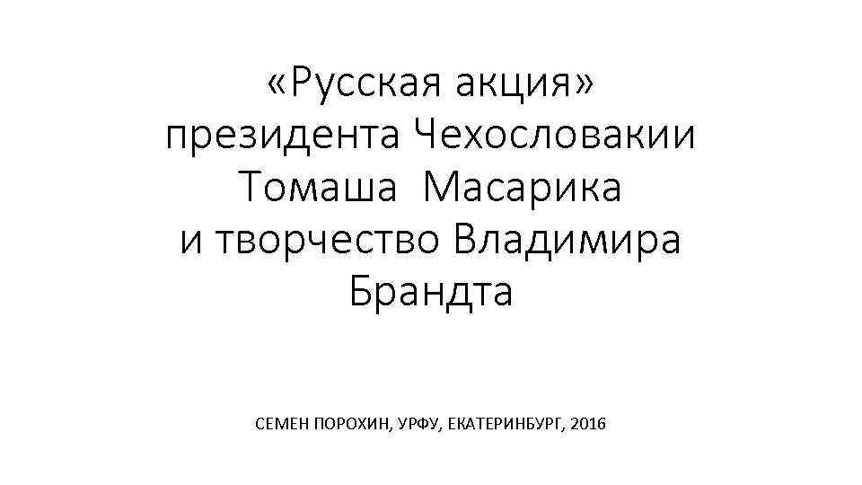  «Русская акция» президента Чехословакии Томаша Масарика и творчество Владимира Брандта СЕМЕН ПОРОХИН, УРФУ,