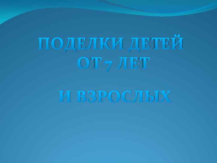 ПОДЕЛКИ ДЕТЕЙ ОТ 7 ЛЕТ И ВЗРОСЛЫХ 