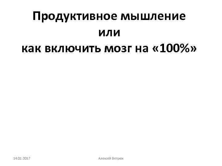 Продуктивное мышление или как включить мозг на « 100%» 14. 01. 2017 Алексей Ветрюк