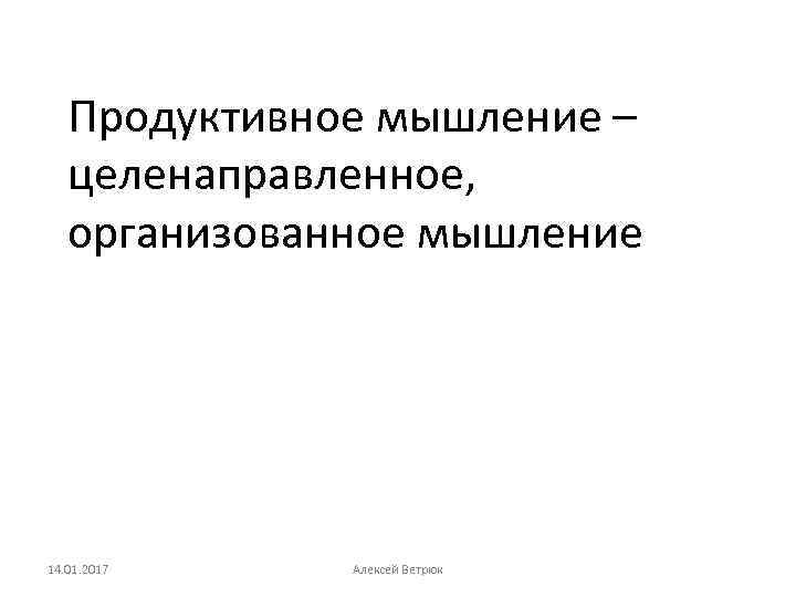 Продуктивное мышление – целенаправленное, организованное мышление 14. 01. 2017 Алексей Ветрюк 