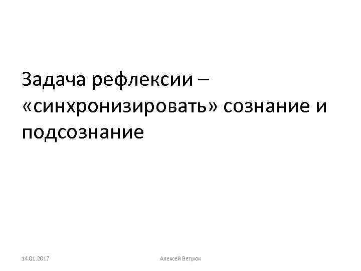 Задача рефлексии – «синхронизировать» сознание и подсознание 14. 01. 2017 Алексей Ветрюк 