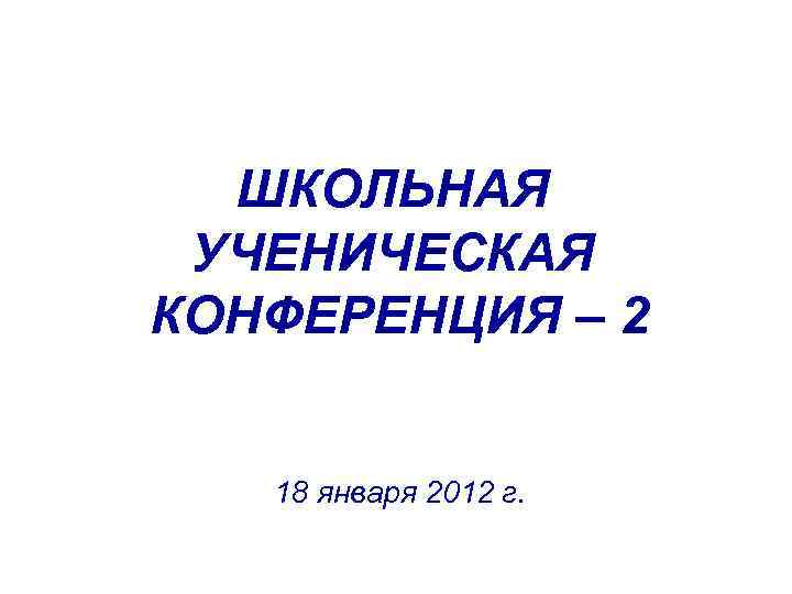 ШКОЛЬНАЯ УЧЕНИЧЕСКАЯ КОНФЕРЕНЦИЯ – 2 18 января 2012 г. 