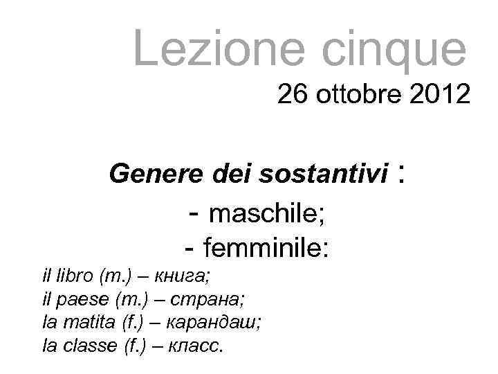 Lezione cinque 26 ottobre 2012 Genere dei sostantivi : - maschile; - femminile: il