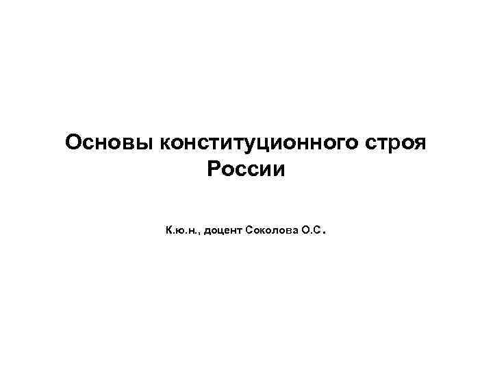 Основы конституционного строя России К. ю. н. , доцент Соколова О. С . 