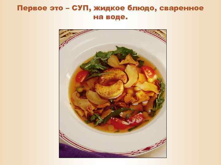 Первое это – СУП, жидкое блюдо, сваренное на воде. 