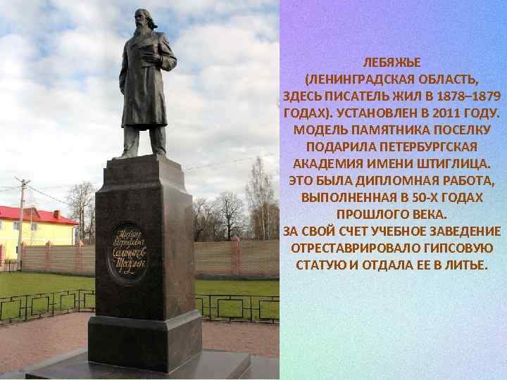 ЛЕБЯЖЬЕ (ЛЕНИНГРАДСКАЯ ОБЛАСТЬ, ЗДЕСЬ ПИСАТЕЛЬ ЖИЛ В 1878– 1879 ГОДАХ). УСТАНОВЛЕН В 2011 ГОДУ.