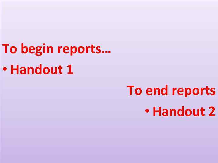 To begin reports… • Handout 1 To end reports • Handout 2 