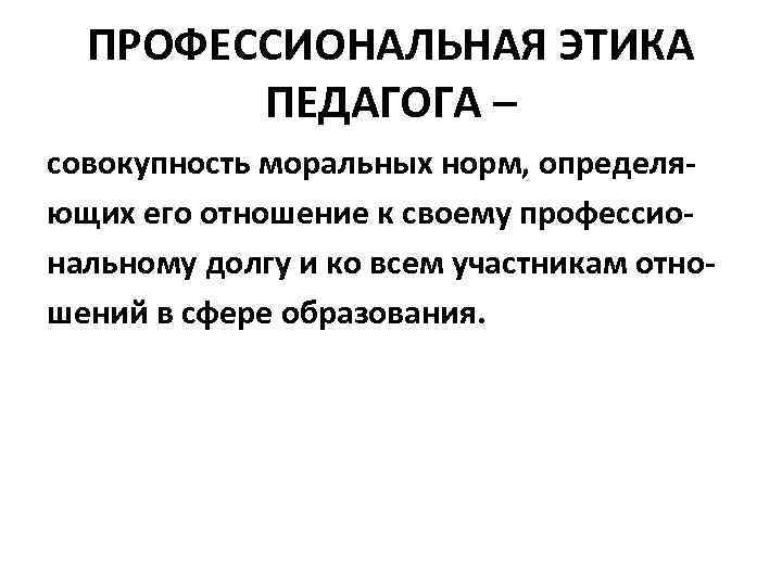 ПРОФЕССИОНАЛЬНАЯ ЭТИКА ПЕДАГОГА – совокупность моральных норм, определяющих его отношение к своему профессиональному долгу