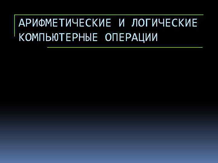 АРИФМЕТИЧЕСКИЕ И ЛОГИЧЕСКИЕ КОМПЬЮТЕРНЫЕ ОПЕРАЦИИ 
