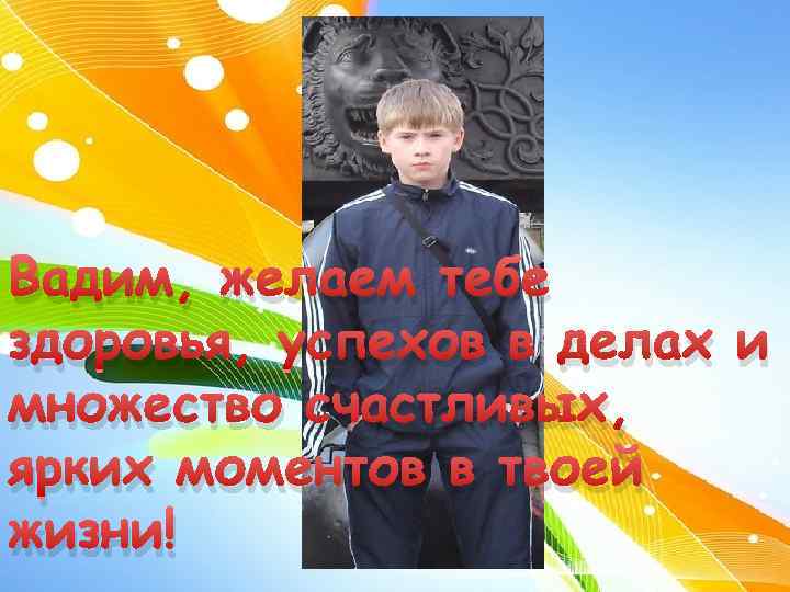 Вадим, желаем тебе здоровья, успехов в делах и множество счастливых, ярких моментов в твоей