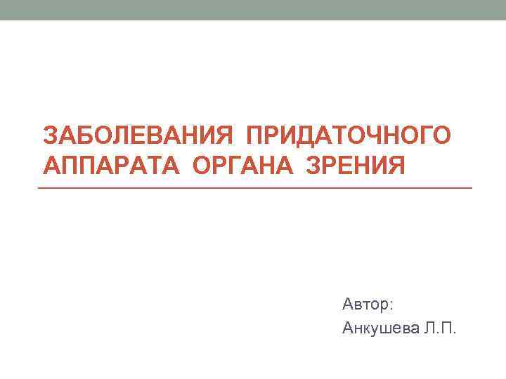 ЗАБОЛЕВАНИЯ ПРИДАТОЧНОГО АППАРАТА ОРГАНА ЗРЕНИЯ Автор: Анкушева Л. П. 