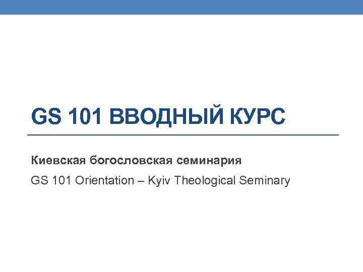 GS 101 ВВОДНЫЙ КУРС Киевская богословская семинария GS 101 Orientation – Kyiv Theological Seminary