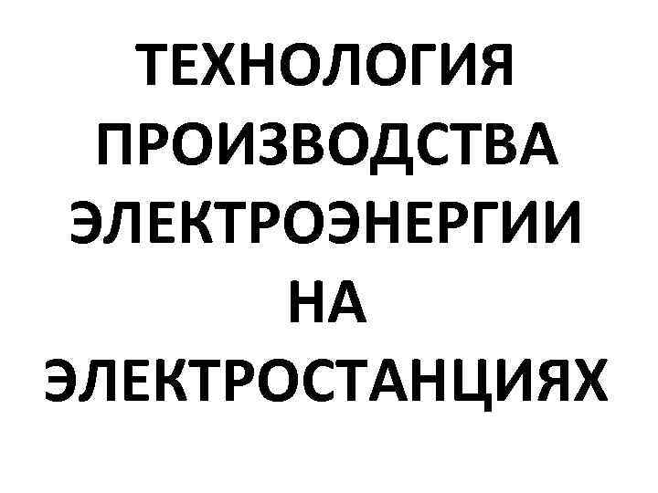 ТЕХНОЛОГИЯ ПРОИЗВОДСТВА ЭЛЕКТРОЭНЕРГИИ НА ЭЛЕКТРОСТАНЦИЯХ 