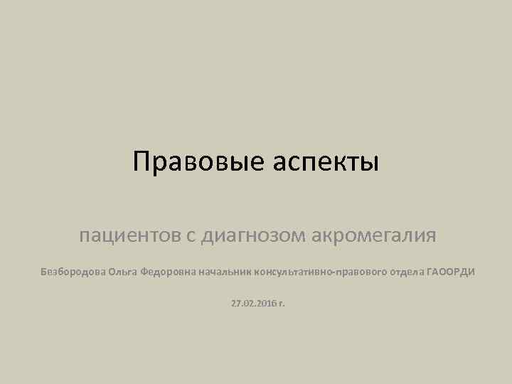 Правовые аспекты пациентов с диагнозом акромегалия Безбородова Ольга Федоровна начальник консультативно-правового отдела ГАООРДИ 27.