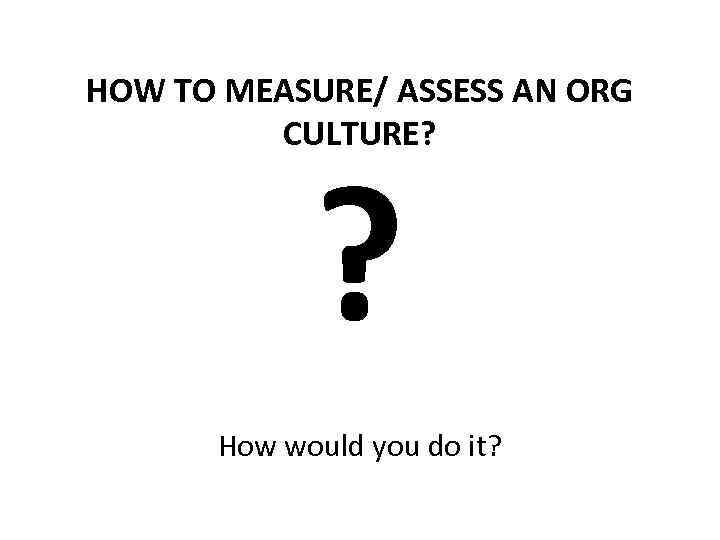 HOW TO MEASURE/ ASSESS AN ORG CULTURE? ? How would you do it? 