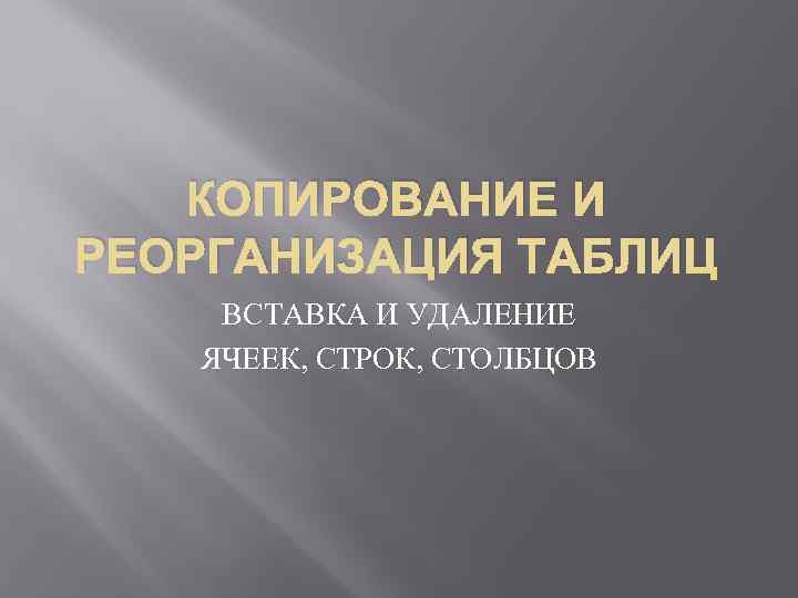 КОПИРОВАНИЕ И РЕОРГАНИЗАЦИЯ ТАБЛИЦ ВСТАВКА И УДАЛЕНИЕ ЯЧЕЕК, СТРОК, СТОЛБЦОВ 