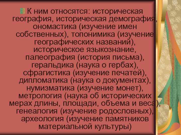 К ним относятся: историческая география, историческая демография, ономастика (изучение имен собственных), топонимика (изучение географических